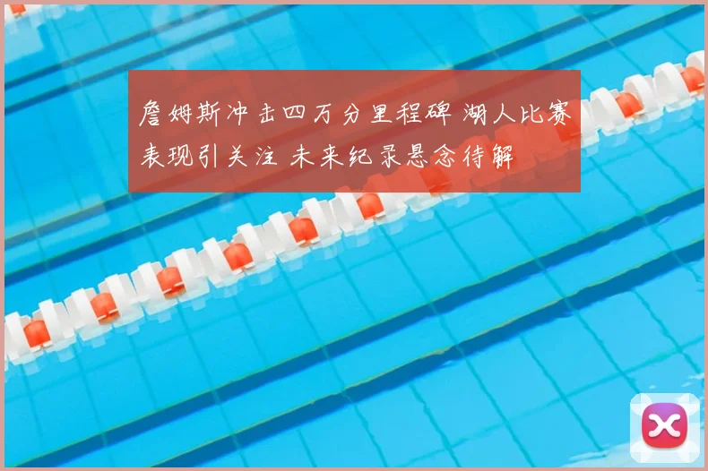 詹姆斯冲击四万分里程碑 湖人比赛表现引关注 未来纪录悬念待解