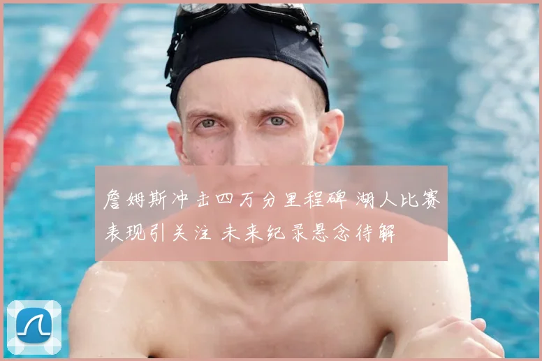 詹姆斯冲击四万分里程碑 湖人比赛表现引关注 未来纪录悬念待解
