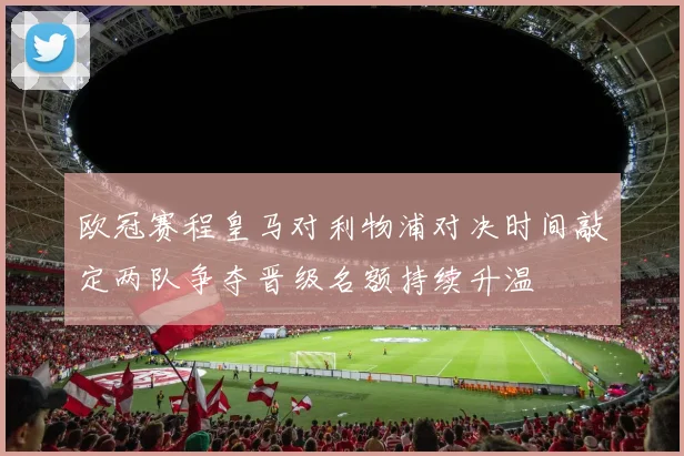 欧冠赛程皇马对利物浦对决时间敲定两队争夺晋级名额持续升温