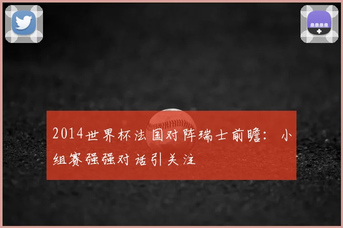 2014世界杯法国对阵瑞士前瞻：小组赛强强对话引关注