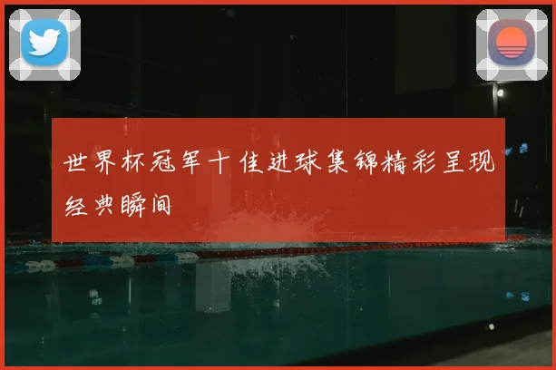 世界杯冠军十佳进球集锦精彩呈现经典瞬间