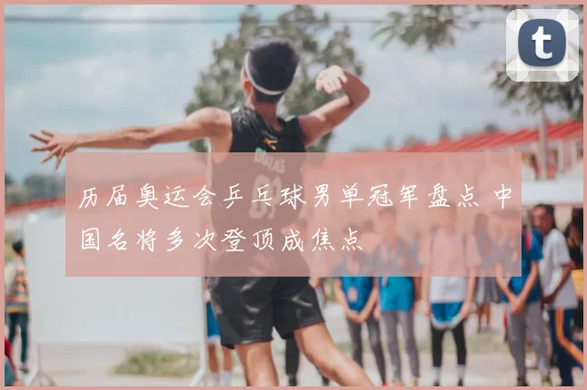 历届奥运会乒乓球男单冠军盘点 中国名将多次登顶成焦点
