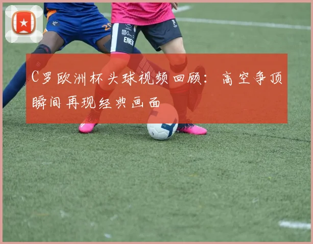 C罗欧洲杯头球视频回顾：高空争顶瞬间再现经典画面